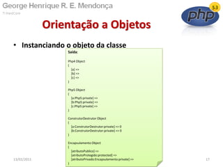 • Instanciando o objeto da classe
Orientação a Objetos
13/02/2011 17
Saída:
Php4 Object
(
[a] =>
[b] =>
[c] =>
)
Php5 Object
(
[a:Php5:private] =>
[b:Php5:private] =>
[c:Php5:private] =>
)
ConstrutorDestrutor Object
(
[a:ConstrutorDestrutor:private] => 0
[b:ConstrutorDestrutor:private] => 0
)
Encapsulamento Object
(
[atributoPublico] =>
[atributoProtegido:protected] =>
[atributoPrivado:Encapsulamento:private] =>
)
 