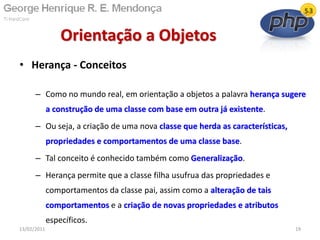 • Herança - Conceitos
– Como no mundo real, em orientação a objetos a palavra herança sugere
a construção de uma classe com base em outra já existente.
– Ou seja, a criação de uma nova classe que herda as características,
propriedades e comportamentos de uma classe base.
– Tal conceito é conhecido também como Generalização.
– Herança permite que a classe filha usufrua das propriedades e
comportamentos da classe pai, assim como a alteração de tais
comportamentos e a criação de novas propriedades e atributos
específicos.
Orientação a Objetos
13/02/2011 19
 