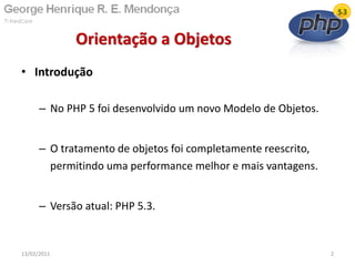 • Introdução
– No PHP 5 foi desenvolvido um novo Modelo de Objetos.
– O tratamento de objetos foi completamente reescrito,
permitindo uma performance melhor e mais vantagens.
– Versão atual: PHP 5.3.
Orientação a Objetos
13/02/2011 2
 