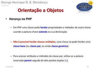 • Herança no PHP
– Em PHP uma classe pode herdar propriedades e métodos de outra classe
usando a palavra-chave extends na sua declaração.
– Não é possível herdar classes múltiplas, uma classe só pode herdar uma
classe base (ou classe pai, ou ainda classe genérica).
– Para acessar atributos e métodos da classe pai, utiliza-se a palavra
reservada parent seguida de dois pontos duplos (::).
Orientação a Objetos
13/02/2011 20
 