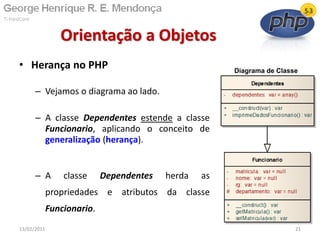 • Herança no PHP
– Vejamos o diagrama ao lado.
– A classe Dependentes estende a classe
Funcionario, aplicando o conceito de
generalização (herança).
– A classe Dependentes herda as
propriedades e atributos da classe
Funcionario.
Orientação a Objetos
13/02/2011 21
Diagrama de Classe
 