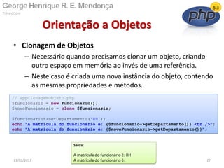 • Clonagem de Objetos
– Necessário quando precisamos clonar um objeto, criando
outro espaço em memória ao invés de uma referência.
– Neste caso é criada uma nova instância do objeto, contendo
as mesmas propriedades e métodos.
Orientação a Objetos
13/02/2011 27
// appClonagemObjeto.php
$funcionario = new Funcionario();
$novoFuncionario = clone $funcionario;
$funcionario->setDepartamento('RH');
echo "A matrícula do funcionário é: {$funcionario->getDepartamento()} <br />";
echo "A matrícula do funcionário é: {$novoFuncionario->getDepartamento()}";
Saída:
A matrícula do funcionário é: RH
A matrícula do funcionário é:
 