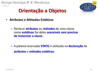 • Atributos e Métodos Estáticos
– Declarar atributos ou métodos de uma classe
como estáticos faz deles acessíveis sem precisar
de instanciar a classe.
– A palavra reservada STATIC é utilizada na declaração de
atributos e métodos estáticos.
Orientação a Objetos
13/02/2011 28
 