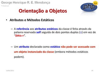 • Atributos e Métodos Estáticos
– A referência aos atributos estáticos da classe é feita através da
palavra reservada self seguida de dois pontos duplos (::) em vez de
“$this->”.
– Um atributo declarado como estático não pode ser acessado com
um objeto instanciado da classe (embora métodos estáticos
podem).
Orientação a Objetos
13/02/2011 29
 