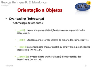 • Overloading (Sobrecarga)
– Sobrecarga de atributos:
• __set () : executado para a atribuição de valores em propriedades
inacessíveis.
• __get () : utilizada para retornar valores de propriedades inacessíveis.
• __isset () : acionado para chamar isset () ou empty () em propriedades
inacessíveis (PHP 5.1.0).
• __unset () : invocado para chamar unset () é em propriedades
inacessíveis (PHP 5.1.0).
Orientação a Objetos
13/02/2011 34
 