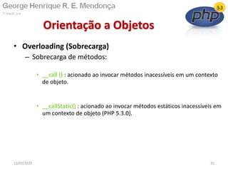 • Overloading (Sobrecarga)
– Sobrecarga de métodos:
• __call () : acionado ao invocar métodos inacessíveis em um contexto
de objeto.
• __callStatic() : acionado ao invocar métodos estáticos inacessíveis em
um contexto de objeto (PHP 5.3.0).
Orientação a Objetos
13/02/2011 35
 