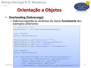 • Overloading (Sobrecarga)
– Sobrecarregando os atributos da classe Funcionario dos
exemplos anteriores:
Orientação a Objetos
13/02/2011 37
// appFuncOver.php
$funcionario = new FuncionarioOverloading();
echo "<pre>";
print_r($funcionario);
$funcionario->__set('matricula','777');
$funcionario->__set('nome','George Mendonça');
$funcionario->__set('rg','1234567');
$funcionario->__set('departamento','Informática');
echo "<pre>";
print_r($funcionario);
echo "<br/><strong>Dados do funcionário</strong><br />
- Matrícula: {$funcionario->__get('matricula')}
- Nome: {$funcionario->__get('nome')}
- RG: {$funcionario->__get('rg')}
- Departamento: {$funcionario->__get('departamento')}";
 