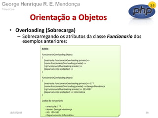 • Overloading (Sobrecarga)
– Sobrecarregando os atributos da classe Funcionario dos
exemplos anteriores:
Orientação a Objetos
13/02/2011 38
Saída:
FuncionarioOverloading Object
(
[matricula:FuncionarioOverloading:private] =>
[nome:FuncionarioOverloading:private] =>
[rg:FuncionarioOverloading:private] =>
[departamento:protected] =>
)
FuncionarioOverloading Object
(
[matricula:FuncionarioOverloading:private] => 777
[nome:FuncionarioOverloading:private] => George Mendonça
[rg:FuncionarioOverloading:private] => 1234567
[departamento:protected] => Informática
)
Dados do funcionário
- Matrícula: 777
- Nome: George Mendonça
- RG: 1234567
- Departamento: Informática
 