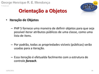• Iteração de Objetos
– PHP 5 fornece uma maneira de definir objetos para que seja
possível iterar atributos públicos de uma classe, como uma
lista de itens.
– Por padrão, todas as propriedades visíveis (públicas) serão
usadas para a iteração.
– Essa iteração é efetualda facilmente com a estrutura de
controle foreach.
Orientação a Objetos
13/02/2011 39
 