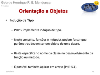 • Indução de Tipo
– PHP 5 implementa indução de tipo.
– Neste conceito, funções e métodos podem forçar que
parâmetros devem ser um objeto de uma classe.
– Basta especificar o nome da classe no desenvolvimento da
função ou método.
– É possível também aplicar em arrays (PHP 5.1).
Orientação a Objetos
13/02/2011 41
 