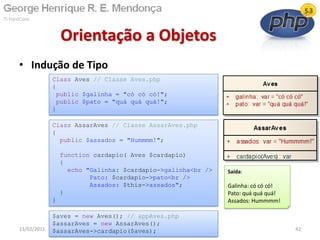 • Indução de Tipo
Orientação a Objetos
13/02/2011 42
Class Aves // Classe Aves.php
{
public $galinha = "có có có!";
public $pato = "quá quá quá!";
}
Saída:
Galinha: có có có!
Pato: quá quá quá!
Assados: Hummmm!
Class AssarAves // Classe AssarAves.php
{
public $assados = "Hummmm!";
function cardapio( Aves $cardapio)
{
echo "Galinha: $cardapio->galinha<br />
Pato: $cardapio->pato<br />
Assados: $this->assados";
}
}
$aves = new Aves(); // appAves.php
$assarAves = new AssarAves();
$assarAves->cardapio($aves);
 