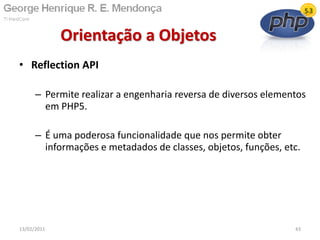 • Reflection API
– Permite realizar a engenharia reversa de diversos elementos
em PHP5.
– É uma poderosa funcionalidade que nos permite obter
informações e metadados de classes, objetos, funções, etc.
Orientação a Objetos
13/02/2011 43
 