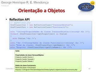 • Reflection API
Orientação a Objetos
13/02/2011 44
// appReflexao.php
$refClasslIter = new ReflectionClass('IteracaoObjetos');
$refClasslFunc = new ReflectionClass('Funcionario');
echo '<strong>Propriedades da classe IteracaoObjetos:</strong> <br />';
foreach ($refClasslIter->getProperties() as $value)
{
echo $value.'<br />';
}
echo '<br /><strong>Dados da classe Funcionario:</strong> <br />';
echo "Nome da classe: {$refClasslFunc->getName()} <br />";
echo "Arquivo: {$refClasslFunc->getFileName()} <br />";
Saída:
Propriedades da classe IteracaoObjetos:
Property [ public $nome ]
Property [ public $casado ]
Property [ public $idade ]
Dados da classe Funcionario:
Nome da classe: Funcionario
Arquivo: C:Program FilesZendApache2htdocsphp5.3-objetosclassFuncionario.php
 
