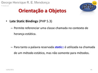 • Late Static Bindings (PHP 5.3)
– Permite referenciar uma classe chamada no contexto de
herança estática.
– Para tanto a palavra reservada static:: é utilizada na chamada
de um método estático, mas não somente para métodos.
Orientação a Objetos
13/02/2011 45
 