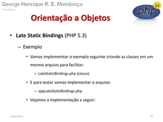 • Late Static Bindings (PHP 5.3)
– Exemplo
• Vamos implememtar o exemplo seguinte criando as classes em um
mesmo arquivo para facilitar:
– LateStaticBindings.php (classe)
• E para testar vamos implementar o arquivo:
– appLateStaticBindings.php
• Vejamos a implementação a seguir:
Orientação a Objetos
13/02/2011 47
 