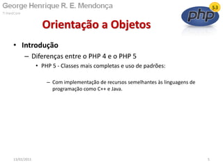 • Introdução
– Diferenças entre o PHP 4 e o PHP 5
• PHP 5 - Classes mais completas e uso de padrões:
– Com implementação de recursos semelhantes às linguagens de
programação como C++ e Java.
Orientação a Objetos
13/02/2011 5
 
