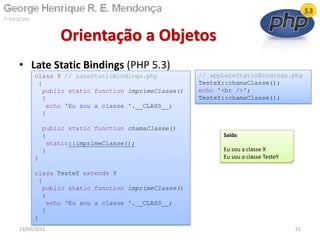 • Late Static Bindings (PHP 5.3)
Orientação a Objetos
13/02/2011 51
class Y // LateStaticBindings.php
{
public static function imprimeClasse()
{
echo 'Eu sou a classe '.__CLASS__;
}
public static function chamaClasse()
{
static::imprimeClasse();
}
}
class TesteY extends Y
{
public static function imprimeClasse()
{
echo 'Eu sou a classe '.__CLASS__;
}
}
Saída:
Eu sou a classe X
Eu sou a classe TesteY
// appLateStaticBindings.php
TesteX::chamaClasse();
echo '<br />';
TesteY::chamaClasse();
 