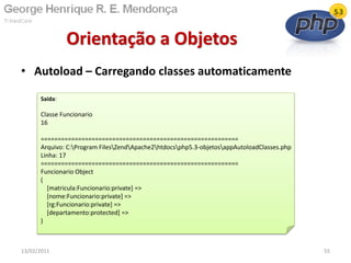 • Autoload – Carregando classes automaticamente
Orientação a Objetos
13/02/2011 55
Saída:
Classe Funcionario
16
==========================================================
Arquivo: C:Program FilesZendApache2htdocsphp5.3-objetosappAutoloadClasses.php
Linha: 17
==========================================================
Funcionario Object
(
[matricula:Funcionario:private] =>
[nome:Funcionario:private] =>
[rg:Funcionario:private] =>
[departamento:protected] =>
)
 