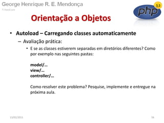• Autoload – Carregando classes automaticamente
– Avaliação prática:
• E se as classes estiverem separadas em diretórios diferentes? Como
por exemplo nas seguintes pastas:
model/…
view/…
controller/…
Como resolver este problema? Pesquise, implemente e entregue na
próxima aula.
Orientação a Objetos
13/02/2011 56
 