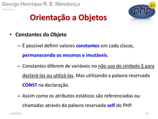 • Constantes do Objeto
– É possível definir valores constantes em cada classe,
permanecendo os mesmos e imutáveis.
– Constantes diferem de variáveis no não uso do símbolo $ para
declará-las ou utilizá-las. Mas utilizando a palavra reservada
CONST na declaração.
– Assim como os atributos estáticos são referenciadas ou
chamadas através da palavra reservada self do PHP.
Orientação a Objetos
13/02/2011 57
 