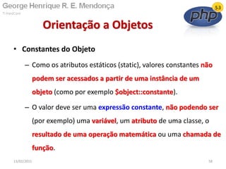 • Constantes do Objeto
– Como os atributos estáticos (static), valores constantes não
podem ser acessados a partir de uma instância de um
objeto (como por exemplo $object::constante).
– O valor deve ser uma expressão constante, não podendo ser
(por exemplo) uma variável, um atributo de uma classe, o
resultado de uma operação matemática ou uma chamada de
função.
Orientação a Objetos
13/02/2011 58
 