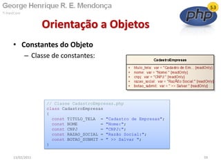 • Constantes do Objeto
– Classe de constantes:
Orientação a Objetos
13/02/2011 59
// Classe CadastroEmpresas.php
class CadastroEmpresas
{
const TITULO_TELA = "Cadastro de Empresas";
const NOME = "Nome:";
const CNPJ = "CNPJ:";
const RAZAO_SOCIAL = "Razão Social:";
const BOTAO_SUBMIT = " >> Salvar ";
}
 