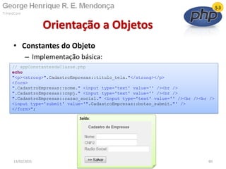 • Constantes do Objeto
– Implementação básica:
Orientação a Objetos
13/02/2011 60
// appConstantesdaClasse.php
echo
"<p><strong>".CadastroEmpresas::titulo_tela."</strong></p>
<form>
".CadastroEmpresas::nome." <input type='text' value='' /><br />
".CadastroEmpresas::cnpj." <input type='text' value='' /><br />
".CadastroEmpresas::razao_social." <input type='text' value='' /><br /><br />
<input type='submit' value='".CadastroEmpresas::botao_submit."' />
</form>";
Saída:
 