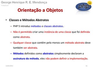 • Classes e Métodos Abstratos
– PHP 5 introduz métodos e classes abstratos.
– Não é permitido criar uma instância de uma classe que foi definida
como abstrata.
– Qualquer classe que contêm pelo menos um método abstrato deve
também ser abstrata.
– Métodos definidos como abstratos simplesmente declaram a
assinatura do método, eles não podem definir a implementação.
Orientação a Objetos
13/02/2011 61
 