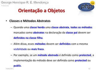 • Classes e Métodos Abstratos
– Quando uma classe herda uma classe abstrata, todos os métodos
marcados como abstratos na declaração da classe pai devem ser
definidos na classe filha.
– Além disso, esses métodos devem ser definidos com a mesma
visibilidade ou mais fraca.
– Por exemplo, se um método abstrado é definido como protected, a
implementação do método deve ser definida como protected ou
public.
Orientação a Objetos
13/02/2011 62
 