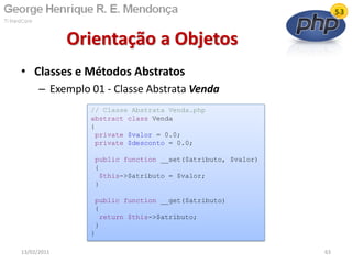 • Classes e Métodos Abstratos
– Exemplo 01 - Classe Abstrata Venda
Orientação a Objetos
13/02/2011 63
// Classe Abstrata Venda.php
abstract class Venda
{
private $valor = 0.0;
private $desconto = 0.0;
public function __set($atributo, $valor)
{
$this->$atributo = $valor;
}
public function __get($atributo)
{
return $this->$atributo;
}
}
 