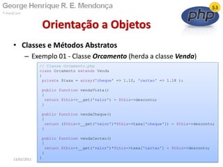 • Classes e Métodos Abstratos
– Exemplo 01 - Classe Orcamento (herda a classe Venda)
Orientação a Objetos
13/02/2011 64
// Classe Orcamento.php
class Orcamento extends Venda
{
private $taxa = array('cheque' => 1.10, 'cartao' => 1.18 );
public function vendaVista()
{
return $this->__get('valor') - $this->desconto;
}
public function vendaCheque()
{
return ($this->__get('valor')*$this->taxa['cheque']) - $this->desconto;
}
public function vendaCartao()
{
return $this->__get('valor')*$this->taxa['cartao'] - $this->desconto;
}
}
 