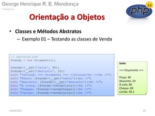 • Classes e Métodos Abstratos
– Exemplo 01 – Testando as classes de Venda
Orientação a Objetos
13/02/2011 65
// appVenda.php
$venda = new Orcamento();
$venda->__set('valor', 90);
$venda->__set('desconto', 10);
echo "<strong> === Orcamento === </strong><br /><br />";
echo "Preco: {$venda->__get('valor')}<br />";
echo "Desconto: {$venda->__get('desconto')}<br />";
echo "A vista: {$venda->vendaVista()}<br />";
echo "Cheque: {$venda->vendaCheque()}<br />";
echo "Cartao: {$venda->vendaCartao()}<br />";
Saída:
=== Orçamento ===
Preço: 90
Desconto: 10
À vista: 80
Cheque: 89
Cartão: 96.2
 