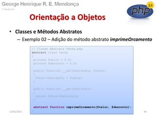 • Classes e Métodos Abstratos
– Exemplo 02 – Adição do método abstrato imprimeOrcamento
Orientação a Objetos
13/02/2011 66
// Classe Abstrata Venda.php
abstract class Venda
{
private $valor = 0.0;
private $desconto = 0.0;
public function __set($atributo, $valor)
{
$this->$atributo = $valor;
}
public function __get($atributo)
{
return $this->$atributo;
}
abstract function imprimeOrcamento($valor, $desconto);
}
 