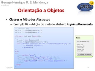 • Classes e Métodos Abstratos
– Exemplo 02 – Adição do método abstrato imprimeOrcamento
Orientação a Objetos
13/02/2011 68
// appVenda.php
$a = Util::httpRequest('a');
$b = Util::httpRequest('b');
if(!empty($a) and !empty($b))
{
$venda = new Orcamento();
$venda->imprimeOrcamento($a, $b);
echo "<button onclick="window.location='appVenda.php'">
>> Refazer Orçamento
</button>";
}
else
{?>
<form method="post">
Valor <input type="text" name="a" /> <br />
Desconto <input type="text" name="b"> <br />
<input type="submit" value=" >> Gerar Orçamento " />
</form>
<?php
}
Saída:
 
