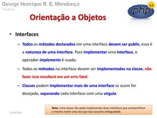 • Interfaces
– Todos os métodos declarados em uma interface devem ser public, essa é
a natureza de uma interface. Para implementar uma interface, o
operador implements é usado.
– Todos os métodos na interface devem ser implementados na classe; não
fazer isso resultará em um erro fatal.
– Classes podem implementar mais de uma interface se assim for
desejado, separando cada interface com uma vírgula.
Orientação a Objetos
13/02/2011 70
Nota: Uma classe não pode implementar duas interfaces que compartilham
o mesmo nome uma vez que isso causaria ambiguidade.
 