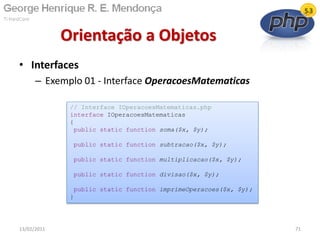 • Interfaces
– Exemplo 01 - Interface OperacoesMatematicas
Orientação a Objetos
13/02/2011 71
// Interface IOperacoesMatematicas.php
interface IOperacoesMatematicas
{
public static function soma($x, $y);
public static function subtracao($x, $y);
public static function multiplicacao($x, $y);
public static function divisao($x, $y);
public static function imprimeOperacoes($x, $y);
}
 