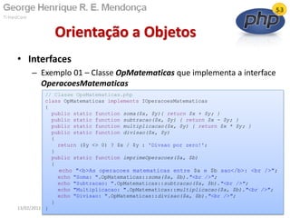 • Interfaces
– Exemplo 01 – Classe OpMatematicas que implementa a interface
OperacoesMatematicas
Orientação a Objetos
13/02/2011 72
// Classe OpsMatematicas.php
class OpMatematicas implements IOperacoesMatematicas
{
public static function soma($x, $y){ return $x + $y; }
public static function subtracao($x, $y) { return $x - $y; }
public static function multiplicacao($x, $y) { return $x * $y; }
public static function divisao($x, $y)
{
return ($y <> 0) ? $x / $y : 'Divsao por zero!';
}
public static function imprimeOperacoes($a, $b)
{
echo "<b>As operacoes matematicas entre $a e $b sao</b>: <br />";
echo "Soma: ".OpMatematicas::soma($a, $b)."<br />";
echo "Subtracao: ".OpMatematicas::subtracao($a, $b)."<br />";
echo "Multiplicacao: ".OpMatematicas::multiplicacao($a, $b)."<br />";
echo "Divisao: ".OpMatematicas::divisao($a, $b)."<br />";
}
}
 