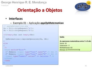 • Interfaces
– Exemplo 01 – Aplicação appOpMatematicas
Orientação a Objetos
13/02/2011 73
// appOpMatematicas.php
$a = Util::httpRequest('a');
$b = Util::httpRequest('b');
if(!empty($a) and !empty($b))
{
OpMatematicas::imprimeOperacoes($a, $b);
}
else
{
?>
<form method="post">
1º Número: <input type="text" name="a" /> <br />
2º Número: <input type="text" name="b" /> <br />
<input type="submit" value=" >> Calcular " />
</form>
<?php
}
Saída:
As operacoes matemáticas entre 7 e 9 são:
Soma: 16
Subtracao: -2
Multiplicacao: 63
Divisao: 0.77777777777778
 