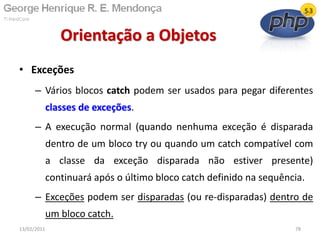 • Exceções
– Vários blocos catch podem ser usados para pegar diferentes
classes de exceções.
– A execução normal (quando nenhuma exceção é disparada
dentro de um bloco try ou quando um catch compatível com
a classe da exceção disparada não estiver presente)
continuará após o último bloco catch definido na sequência.
– Exceções podem ser disparadas (ou re-disparadas) dentro de
um bloco catch.
Orientação a Objetos
13/02/2011 78
 