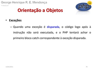 • Exceções
– Quando uma exceção é disparada, o código logo após à
instrução não será executada, e o PHP tentará achar o
primeiro bloco catch correspondente à exceção disparada.
Orientação a Objetos
13/02/2011 79
 