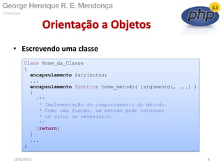 • Escrevendo uma classe
Orientação a Objetos
13/02/2011 8
Class Nome_da_Classe
{
encapsulamento $atributos;
...
encapsulamento function nome_metodo( [argumento1, ...] )
{
/**
* Implementação do comportamento do método.
* Como uma função, um método pode retornar
* um valor se necessário.
*/
[return]
}
...
}
 