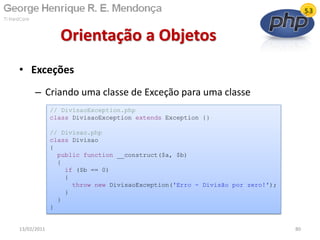 • Exceções
– Criando uma classe de Exceção para uma classe
Orientação a Objetos
13/02/2011 80
// DivisaoException.php
class DivisaoException extends Exception {}
// Divisao.php
class Divisao
{
public function __construct($a, $b)
{
if ($b == 0)
{
throw new DivisaoException('Erro - Divisão por zero!');
}
}
}
 