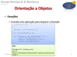 • Exceções
– Criando uma aplicação para disparar a Exceção
Orientação a Objetos
13/02/2011 81
// appException.php
try
{
$divisao = new Divisao(5, 0);
}
catch (DivisaoException $e)
{
echo "Mensagem: {$e->getMessage()} <br />
Linha: {$e->getLine()} <br />
Arquivo: {$e->getFile()} <br />
Codigo: {$e->getCode()}";
}
Saída:
Mensagem: Erro - Divisão por zero!
Linha: 8
Arquivo: D:ZendApache2htdocsphp5.3-objetosclassDivisao.php
Codigo: 0
 