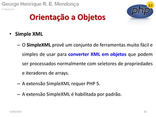 • Simple XML
– O SimpleXML provê um conjunto de ferramentas muito fácil e
simples de usar para converter XML em objetos que podem
ser processados normalmente com seletores de propriedades
e iteradores de arrays.
– A extensão SimpleXML requer PHP 5.
– A extensão SimpleXML é habilitada por padrão.
Orientação a Objetos
13/02/2011 82
 