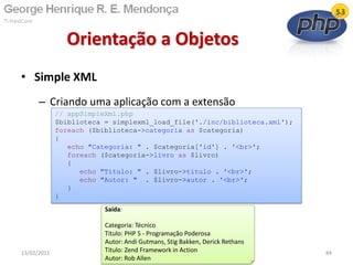• Simple XML
– Criando uma aplicação com a extensão
Orientação a Objetos
13/02/2011 84
// appSimpleXml.php
$biblioteca = simplexml_load_file('./inc/biblioteca.xml');
foreach ($biblioteca->categoria as $categoria)
{
echo "Categoria: " . $categoria['id'] . '<br>';
foreach ($categoria->livro as $livro)
{
echo "Titulo: " . $livro->titulo . '<br>';
echo "Autor: " . $livro->autor . '<br>';
}
}
Saída:
Categoria: Técnico
Titulo: PHP 5 - Programação Poderosa
Autor: Andi Gutmans, Stig Bakken, Derick Rethans
Titulo: Zend Framework in Action
Autor: Rob Allen
 