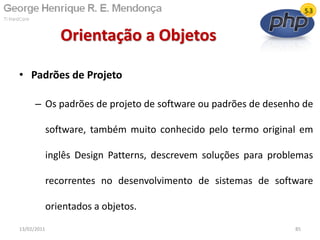 • Padrões de Projeto
– Os padrões de projeto de software ou padrões de desenho de
software, também muito conhecido pelo termo original em
inglês Design Patterns, descrevem soluções para problemas
recorrentes no desenvolvimento de sistemas de software
orientados a objetos.
Orientação a Objetos
13/02/2011 85
 