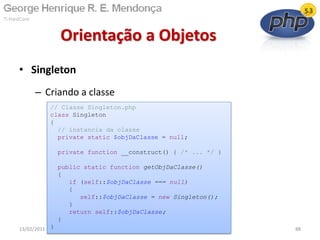 • Singleton
– Criando a classe
Orientação a Objetos
13/02/2011 88
// Classe Singleton.php
class Singleton
{
// instancia da classe
private static $objDaClasse = null;
private function __construct() { /* ... */ }
public static function getObjDaClasse()
{
if (self::$objDaClasse === null)
{
self::$objDaClasse = new Singleton();
}
return self::$objDaClasse;
}
}
 