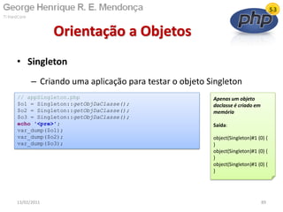 • Singleton
– Criando uma aplicação para testar o objeto Singleton
Orientação a Objetos
13/02/2011 89
// appSingleton.php
$o1 = Singleton::getObjDaClasse();
$o2 = Singleton::getObjDaClasse();
$o3 = Singleton::getObjDaClasse();
echo '<pre>';
var_dump($o1);
var_dump($o2);
var_dump($o3);
Apenas um objeto
daclasse é criado em
memória
Saída:
object(Singleton)#1 (0) {
}
object(Singleton)#1 (0) {
}
object(Singleton)#1 (0) {
}
 