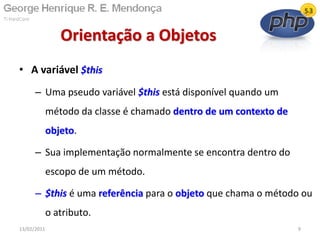 • A variável $this
– Uma pseudo variável $this está disponível quando um
método da classe é chamado dentro de um contexto de
objeto.
– Sua implementação normalmente se encontra dentro do
escopo de um método.
– $this é uma referência para o objeto que chama o método ou
o atributo.
Orientação a Objetos
13/02/2011 9
 