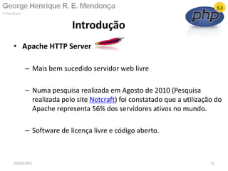 • Apache HTTP Server
– Mais bem sucedido servidor web livre
– Numa pesquisa realizada em Agosto de 2010 (Pesquisa
realizada pelo site Netcraft) foi constatado que a utilização do
Apache representa 56% dos servidores ativos no mundo.
– Software de licença livre e código aberto.
Introdução
26/03/2011 11
 